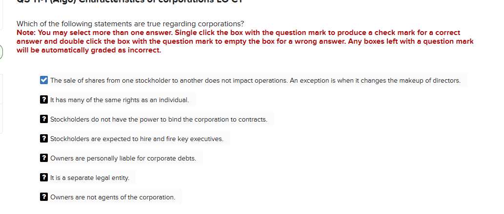 Which of the following statements are true regarding corporations?
Note: You may select more than one answer. Single click the box with the question mark to produce a check mark for a correct
answer and double click the box with the question mark to empty the box for a wrong answer. Any boxes left with a question mark
will be automatically graded as incorrect.
✔The sale of shares from one stockholder to another does not impact operations. An exception is when it changes the makeup of directors.
? It has many of the same rights as an individual.
?Stockholders do not have the power to bind the corporation to contracts.
? Stockholders are expected to hire and fire key executives.
? Owners are personally liable for corporate debts.
? It is a separate legal entity.
? Owners are not agents of the corporation.