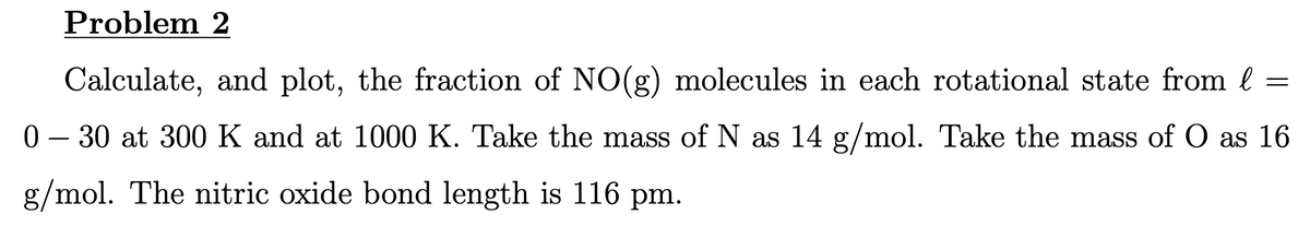 Problem 2
Calculate, and plot, the fraction of NO(g) molecules in each rotational state from l =
0-30 at 300 K and at 1000 K. Take the mass of N as 14 g/mol. Take the mass of O as 16
g/mol. The nitric oxide bond length is 116 pm.