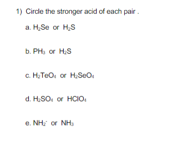 1) Circle the stronger acid of each pair.
a. H₂Se or H₂S
b. PH3 or H₂S
c. H₂TeO₁ or H₂SO4
d. H₂SO4 or HCIO
e. NH₂ or NH3