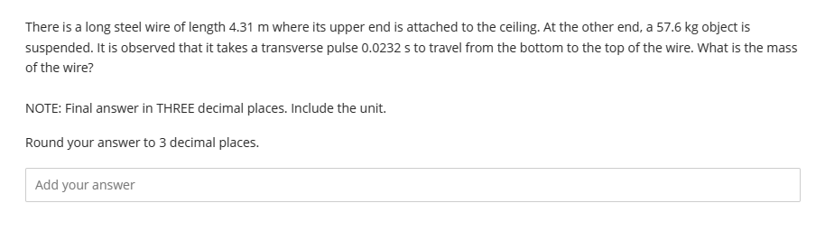 There is a long steel wire of length 4.31 m where its upper end is attached to the ceiling. At the other end, a 57.6 kg object is
suspended. It is observed that it takes a transverse pulse 0.0232 s to travel from the bottom to the top of the wire. What is the mass
of the wire?
NOTE: Final answer in THREE decimal places. Include the unit.
Round your answer to 3 decimal places.
Add your answer