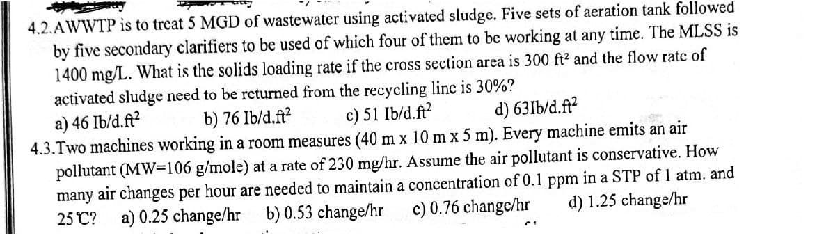 4.2.AWWTP is to treat 5 MGD of wastewater using activated sludge. Five sets of aeration tank followed
by five secondary clarifiers to be used of which four of them to be working at any time. The MLSS is
1400 mg/L. What is the solids loading rate if the cross section area is 300 ft² and the flow rate of
activated sludge need to be returned from the recycling line is 30%?
b) 76 Ib/d.ft²
c) 51 Ib/d.ft²
d) 63Ib/d.ft²
a) 46 Ib/d.ft²
4.3.Two machines working in a room measures (40 m x 10 m x 5 m). Every machine emits an air
pollutant (MW=106 g/mole) at a rate of 230 mg/hr. Assume the air pollutant is conservative. How
many air changes per hour are needed to maintain a concentration of 0.1 ppm in a STP of 1 atm. and
c) 0.76 change/hr d) 1.25 change/hr
25°C?
b) 0.53 change/hr
a) 0.25 change/hr