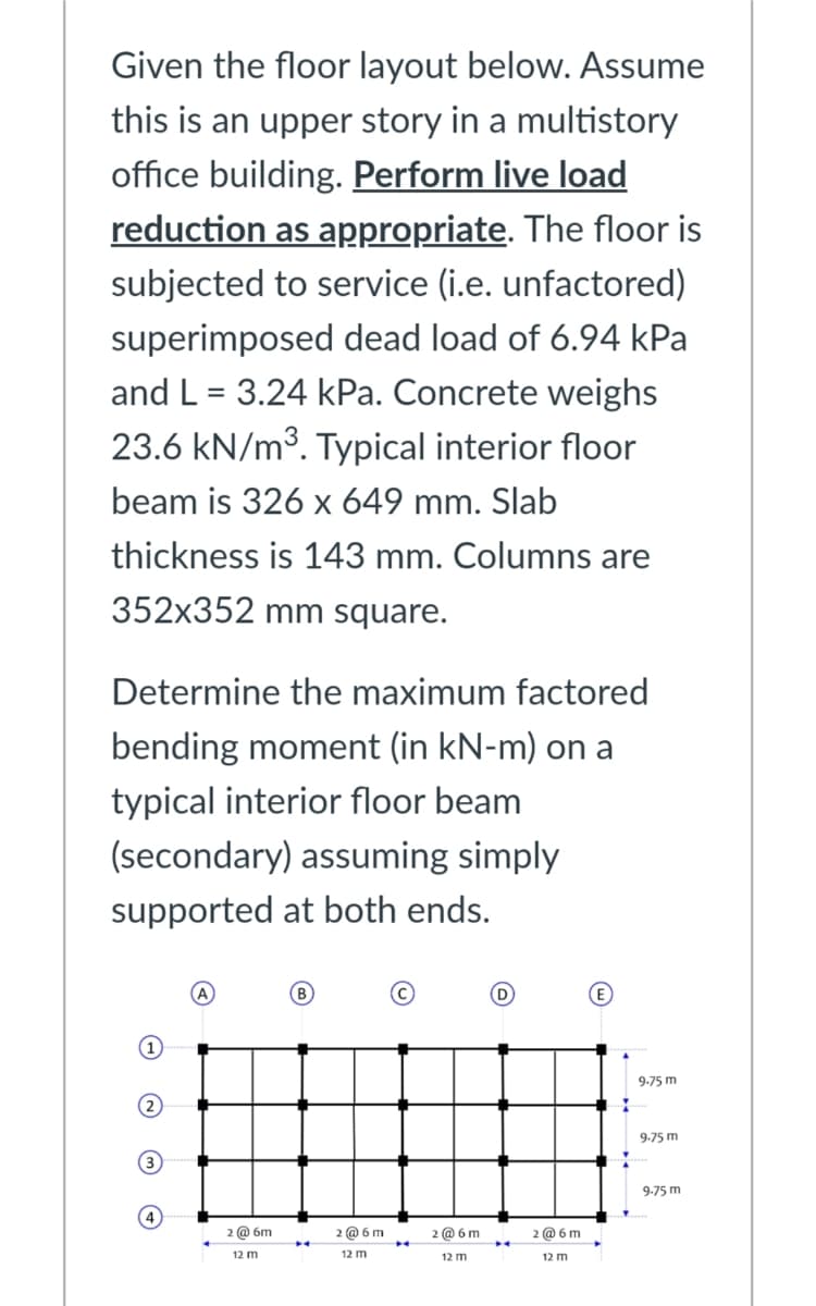 Given the floor layout below. Assume
this is an upper story in a multistory
office building. Perform live load
reduction as appropriate. The floor is
subjected to service (i.e. unfactored)
superimposed dead load of 6.94 kPa
and L = 3.24 kPa. Concrete weighs
23.6 kN/m3. Typical interior floor
beam is 326 x 649 mm. Slab
thickness is 143 mm. Columns are
352x352 mm square.
Determine the maximum factored
bending moment (in kN-m) on a
typical interior floor beam
(secondary) assuming simply
supported at both ends.
9-75 m
9.75 m
3
9-75 m
4
2 @ 6m
2 @ 6 m
2 @ 6 m
2 @ 6 m
12 m
12 m
12 m
12 m

