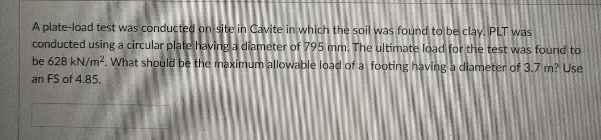 A plate-load test was conducted on-site in Cavite in which the soil was found to be clay. PLT was
conducted using a circular plate having a diameter of 795 mm. The ultimate load for the test was found to
be 628 kN/m². What should be the maximum allowable load of a footing having a diameter of 3.7 m? Use
an FS of 4.85.
