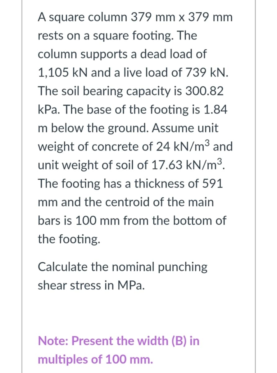 A square column 379 mm x 379 mm
rests on a square footing. The
column supports a dead load of
1,105 kN and a live load of 739 kN.
The soil bearing capacity is 300.82
kPa. The base of the footing is 1.84
m below the ground. Assume unit
weight of concrete of 24 kN/m3 and
unit weight of soil of 17.63 kN/m³.
The footing has a thickness of 591
mm and the centroid of the main
bars is 100 mm from the bottom of
the footing.
Calculate the nominal punching
shear stress in MPa.
Note: Present the width (B) in
multiples of 100 mm.
