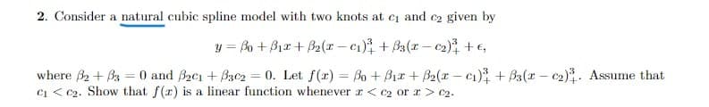 2. Consider a natural cubic spline model with two knots at ci and c2 given by
y = Bo + Bir+ B2(r – c1) + Ba(r - c2) +€,
where B2 + Ba = 0 and Bzci + Bzc2 = 0. Let f(r) = Bo + B1r + B2(r – cı) + Ba(r - c2). Assume that
ci < c2. Show that f(x) is a linear function whenever r < c2 or r> c2.
%3D
