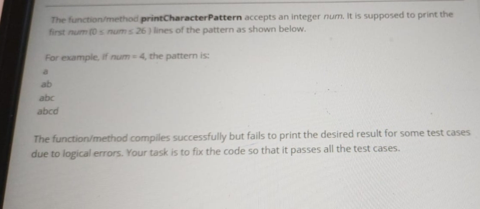 The function/method printCharacterPattern accepts an integer num. It is supposed to print the
first num (0s nums 26) lines of the pattern as shown below.
For example, if num= 4, the pattern is:
a
ab
abc
abcd
The
function/method compiles successfully but fails to print the desired result for some test cases
due to logical errors. Your task is to fix the code so that it passes all the test cases.