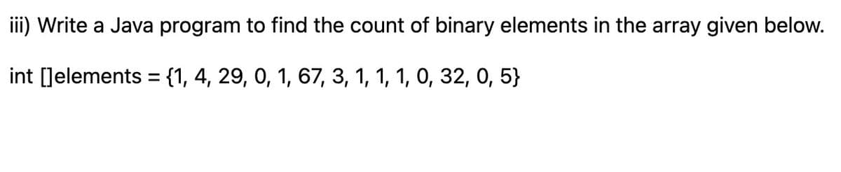 iii) Write a Java program to find the count of binary elements in the array given below.
int []elements = {1, 4, 29, 0, 1, 67, 3, 1, 1, 1, 0, 32, 0, 5}