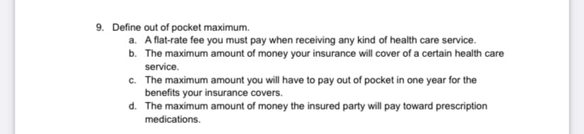 9. Define out of pocket maximum.
a. A flat-rate fee you must pay when receiving any kind of health care service.
b. The maximum amount of money your insurance will cover of a certain health care
service.
c. The maximum amount you will have to pay out of pocket in one year for the
benefits your insurance covers.
d. The maximum amount of money the insured party will pay toward prescription
medications.
