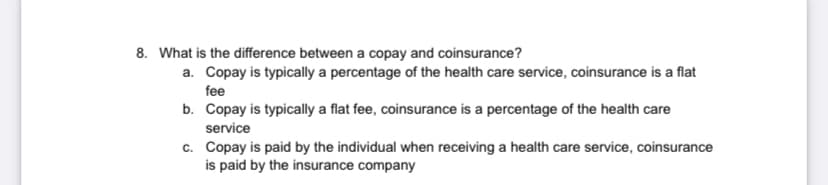 8. What is the difference between a copay and coinsurance?
a. Copay is typically a percentage of the health care service, coinsurance is a flat
fee
b. Copay is typically a flat fee, coinsurance is a percentage of the health care
service
c. Copay is paid by the individual when receiving a health care service, coinsurance
is paid by the insurance company
