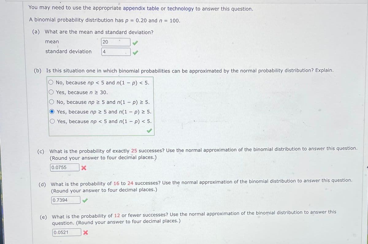 You may need to use the appropriate appendix table or technology to answer this question.
A binomial probability distribution has p = 0.20 and n 100.
(a) What are the mean and standard deviation?
mean
20
standard deviation
4
(b) Is this situation one in which binomial probabilities can be approximated by the normal probability distribution? Explain.
No, because np < 5 and n(1 - p) < 5.
Yes, because n ≥ 30.
No, because np ≥ 5 and n(1 - p) ≥ 5.
Yes, because np ≥ 5 and n(1 - p) ≥ 5.
Yes, because np < 5 and n(1 - p) < 5.
(c) What is the probability of exactly 25 successes? Use the normal approximation of the binomial distribution to answer this question.
(Round your answer to four decimal places.)
0.0755
x
(d) What is the probability of 16 to 24 successes? Use the normal approximation of the binomial distribution to answer this question.
(Round your answer to four decimal places.)
0.7394
(e) What is the probability of 12 or fewer successes? Use the normal approximation of the binomial distribution to answer this
question. (Round your answer to four decimal places.)
0.0521
X