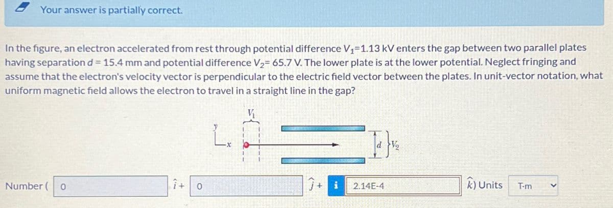 Your answer is partially correct.
In the figure, an electron accelerated from rest through potential difference V₁-1.13 kV enters the gap between two parallel plates
having separation d = 15.4 mm and potential difference V2= 65.7 V. The lower plate is at the lower potential. Neglect fringing and
assume that the electron's velocity vector is perpendicular to the electric field vector between the plates. In unit-vector notation, what
uniform magnetic field allows the electron to travel in a straight line in the gap?
d V
Number ( 0
+ 0
7+
2.14E-4
k) Units
T-m