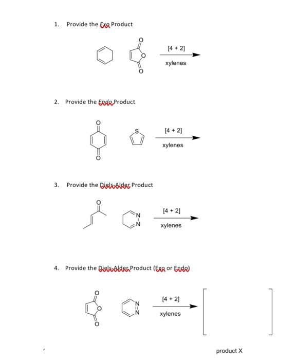 1. Provide the EXQ Product
2. Provide the End Product
3. Provide the Diels-Alder Product
[4+2]
xylenes
4. Provide the Diels-Alder Product (EX or Enda)
[4+2]
N
xylenes
[4 + 2]
xylenes
[4+2]
xylenes
product X