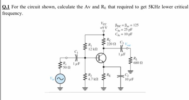 Q.1 For the circuit shown, calculate the Av and RE that required to get 5KHZ lower critical
frequency.
Vec
Poc = Ba = 125
Ch = 25 pF
Ch = 10 pF
Re
220 N
+9 V
R
12 kf?
* 680 N
R,
50 !
RE
4.7 kf?
10 µF
