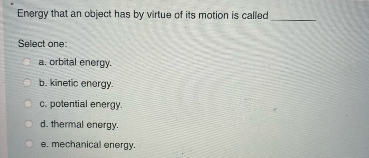 Energy that an object has by virtue of its motion is called
Select one:
a. orbital energy.
b. kinetic energy.
c. potential energy.
d. thermal energy.
e. mechanical energy.
