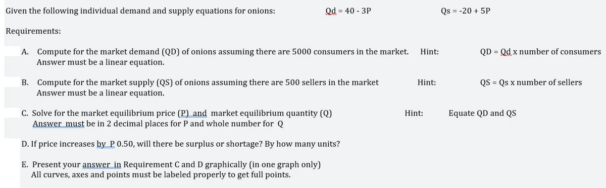 Given the following individual demand and supply equations for onions:
Qd = 40 - 3P
Qs = -20 + 5P
Requirements:
QD = Qd x number of consumers
A. Compute for the market demand (QD) of onions assuming there are 5000 consumers in the market.
Answer must be a linear equation.
Hint:
QS = Qs x number of sellers
B. Compute for the market supply (QS) of onions assuming there are 500 sellers in the market
Answer must be a linear equation.
Hint:
C. Solve for the market equilibrium price (P) and market equilibrium quantity (Q)
Answer must be in 2 decimal places for P and whole number for Q
Hint:
Equate QD and QS
D. If price increases by P 0.50, will there be surplus or shortage? By how many units?
E. Present your answer in Requirement C and D graphically (in one graph only)
All curves, axes and points must be labeled properly to get full points.
