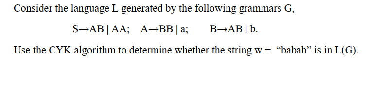 Consider the language L generated by the following grammars G,
S→AB|AA; A→BB|a; B→AB | b.
Use the CYK algorithm to determine whether the string w = “babab" is in L(G).