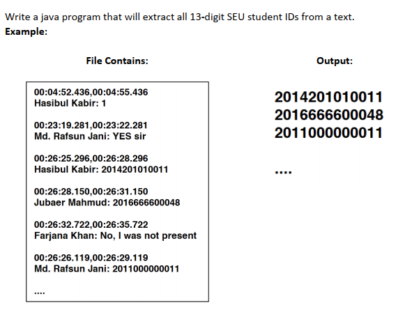 Write a java program that will extract all 13-digit SEU student IDs from a text.
Example:
File Contains:
Output:
00:04:52.436,00:04:55.436
Hasibul Kabir: 1
2014201010011
2016666600048
2011000000011
00:23:19.281,00:23:22.281
Md. Rafsun Jani: YES sir
00:26:25.296,00:26:28.296
Hasibul Kabir: 2014201010011
……….
00:26:28.150,00:26:31.150
Jubaer Mahmud: 2016666600048
00:26:32.722,00:26:35.722
Farjana Khan: No, I was not present
00:26:26.119,00:26:29.119
Md. Rafsun Jani: 2011000000011
