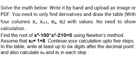 Solve the math below: Write it by hand and upload as Image or
PDF. You need to only find derivatives and draw the table (With
four columns X₁, X₁+1, ea, et) with values. No need to show
calculation.
Find the root of x4-100*x²-210=0 using Newton's method.
Assume that x₁= 1+8. Continue your calculation upto five steps.
In the table, write at least up to six digits after the decimal point
and also calculate ea and et in each step.