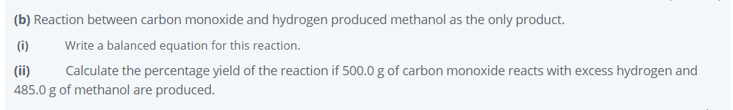 (b) Reaction between carbon monoxide and hydrogen produced methanol as the only product.
(i)
Write a balanced equation for this reaction.
(ii)
Calculate the percentage yield of the reaction if 500.0 g of carbon monoxide reacts with excess hydrogen and
485.0 g of methanol are produced.
