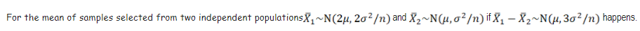 For the mean of samples selected from two independent populationsX,~N(2µ, 20²/n) and X,~N(µ,o²/n) if X, – X2~N (4, 30²/n) happens.
