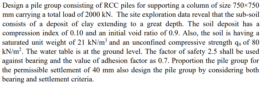 Design a pile group consisting of RCC piles for supporting a column of size 750×750
mm carrying a total load of 2000 kN. The site exploration data reveal that the sub-soil
consists of a deposit of clay extending to a great depth. The soil deposit has a
compression index of 0.10 and an initial void ratio of 0.9. Also, the soil is having a
saturated unit weight of 21 kN/m³ and an unconfined compressive strength qu of 80
kN/m?. The water table is at the ground level. The factor of safety 2.5 shall be used
against bearing and the value of adhesion factor as 0.7. Proportion the pile group for
the permissible settlement of 40 mm also design the pile group by considering both
bearing and settlement criteria.
