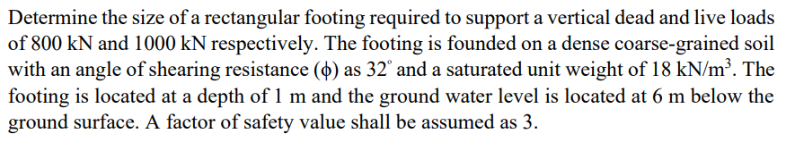 Determine the size of a rectangular footing required to support a vertical dead and live loads
of 800 kN and 1000 kN respectively. The footing is founded on a dense coarse-grained soil
with an angle of shearing resistance (4) as 32° and a saturated unit weight of 18 kN/m³. The
footing is located at a depth of 1 m and the ground water level is located at 6 m below the
ground surface. A factor of safety value shall be assumed as 3.
