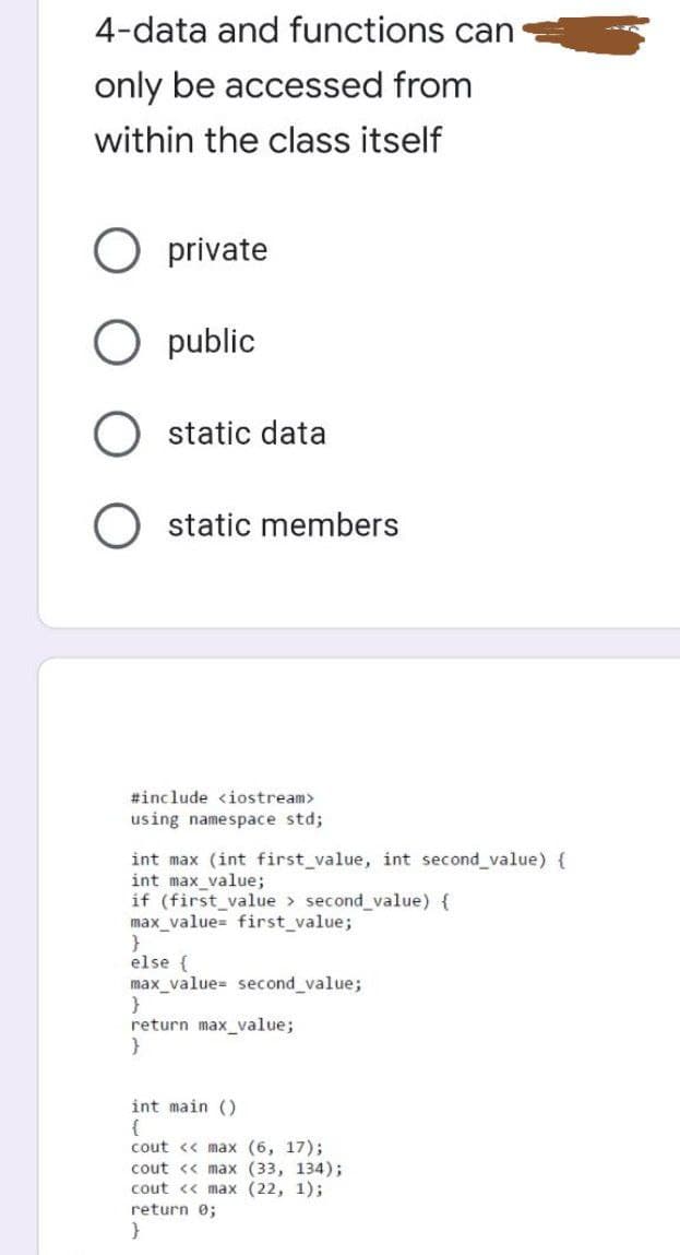 4-data and functions can
only be accessed from
within the class itself
O private
O public
O static data
O static members
#include <iostream>
using namespace std;
int max (int first value, int second value) {
int max_value;
if (first_value > second_value) {
max_value= first_value;
else {
max_value= second value;
return max_value;
}
int main ()
{
cout << max (6, 17);
cout << max (33, 134);
cout <« max (22, 1);
return e;
