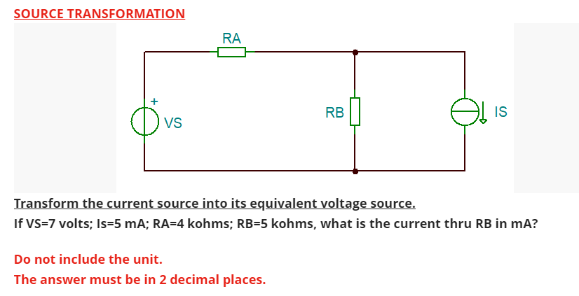 SOURCE TRANSFORMATION
VS
RA
RB
Do not include the unit.
The answer must be in 2 decimal places.
IS
Transform the current source into its equivalent voltage source.
If VS=7 volts; Is=5 mA; RA=4 kohms; RB=5 kohms, what is the current thru RB in mA?