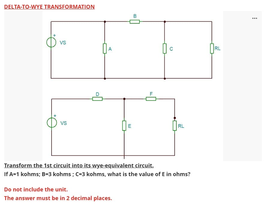 DELTA-TO-WYE TRANSFORMATION
VS
VS
A
E
Do not include the unit.
The answer must be in 2 decimal places.
B
LL
C
RL
Transform the 1st circuit into its wye-equivalent circuit.
If A=1 kohms; B=3 kohms ; C-3 kohms, what is the value of E in ohms?
RL
