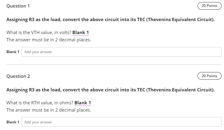 Question 1
Assigning R3 as the load, convert the above circuit into its TEC (Thevenins Equivalent Circuit).
What is the VTH value, in volts? Blank 1
The answer must be in 2 decimal places.
Blank 1 Add your answer
20 Points
Question 2
20 Points
Assigning R3 as the load, convert the above circuit into its TEC (Thevenins Equivalent Circuit).
What is the RTH value, in ohms? Blank 1
The answer must be in 2 decimal places.
Blank 1 Add your answer