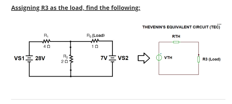 Assigning R3 as the load, find the following:
R₁
402
VS1 28V
R₂
202
R3 (Load)
10
7V VS2
THEVENIN'S EQUIVALENT CIRCUIT (TEC)
RTH
VTH
R3 (Load)