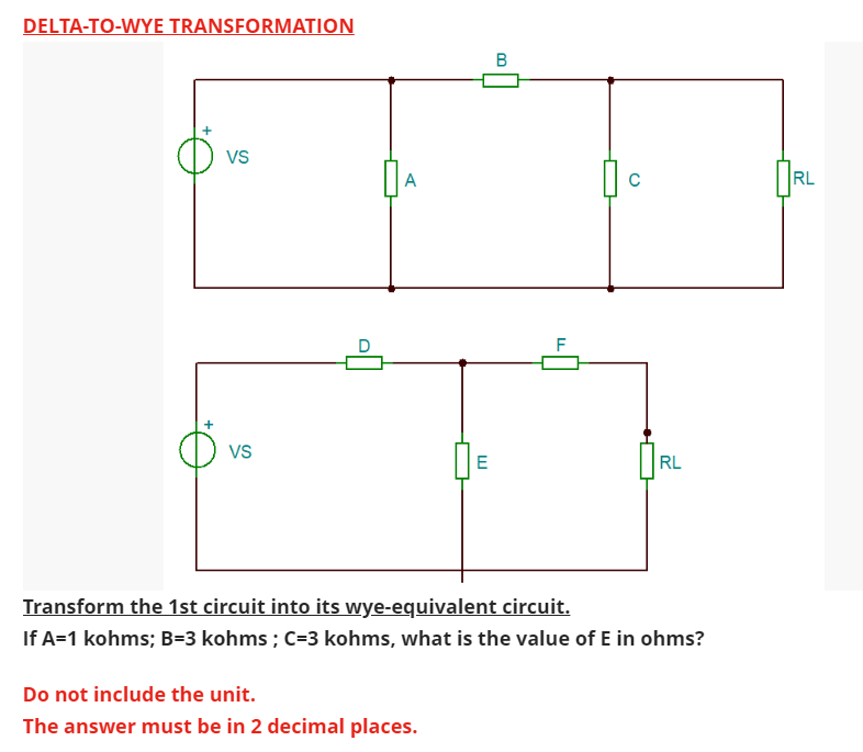 DELTA-TO-WYE TRANSFORMATION
VS
VS
A
E
Do not include the unit.
The answer must be in 2 decimal places.
B
C
RL
Transform the 1st circuit into its wye-equivalent circuit.
If A=1 kohms; B=3 kohms ; C=3 kohms, what is the value of E in ohms?
RL