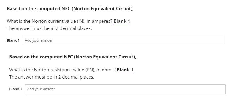Based on the computed NEC (Norton Equivalent Circuit),
What is the Norton current value (IN), in amperes? Blank 1
The answer must be in 2 decimal places.
Blank 1 Add your answer
Based on the computed NEC (Norton Equivalent Circuit),
What is the Norton resistance value (RN), in ohms? Blank 1
The answer must be in 2 decimal places.
Blank 1 Add your answer