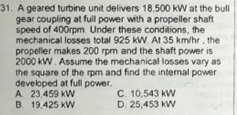 31. A geared turbine unit delivers 18,500 kW at the buli
gear coupling at full power with a propeller shaft
speed of 400rpm. Under these conditions, the
mechanical losses total 925 kVW. At 35 km/hr, the
propeller makes 200 rpm and the shaft power is
2000 kW. Assume the mechanical losses vary as
the square of the rpm and find the internal power
develboped at full power.
A. 23.459 kW
B. 19,425 kW
C. 10,543 kW
D. 25,453 kW
