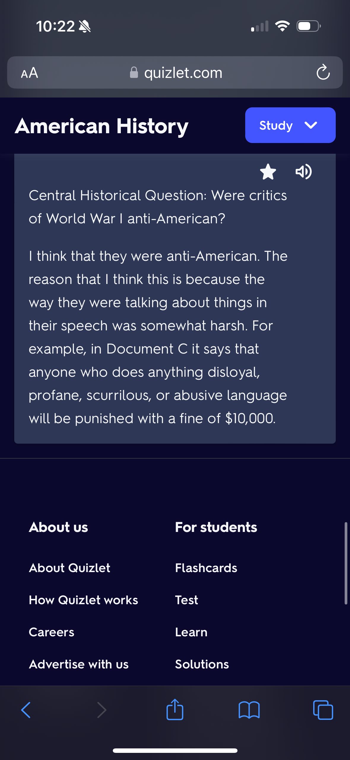 10:22
AA
American History
About us
Central Historical Question: Were critics
of World War I anti-American?
About Quizlet
quizlet.com
I think that they were anti-American. The
reason that I think this is because the
way they were talking about things in
their speech was somewhat harsh. For
example, in Document C it says that
anyone who does anything disloyal,
profane, scurrilous, or abusive language
will be punished with a fine of $10,000.
How Quizlet works
Careers
Advertise with us
For students
Flashcards
Test
(Cª
Learn
Study ✓
Solutions