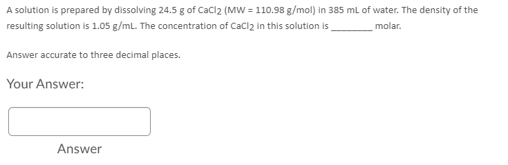 A solution is prepared by dissolving 24.5 g of CaCl2 (MW = 110.98 g/mol) in 385 mL of water. The density of the
resulting solution is 1.05 g/mL. The concentration of CaCl2 in this solution is
molar.
Answer accurate to three decimal places.
Your Answer:
Answer

