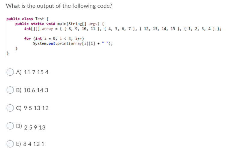 What is the output of the following code?
public class Test {
public static void main(String[] args) {
int[][] array ={{ 8, 9, 10, 11 }, { 4, 5, 6, 7 }, { 12, 13, 14, 15 }, { 1, 2, 3, 4 } };
for (int i = 0; i < 4; i++)
System.out.print(array[i][1] + " ");
A) 11 7 15 4
B) 10 6 14 3
C) 9 5 13 12
D) 259 13
E) 84 12 1
