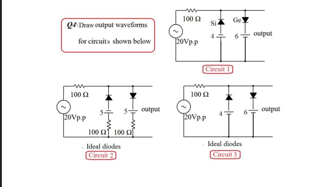 Q4 Draw output waveforms
for circuits shown below
www
100 Ω
20Vp.p
5 output
5Ť
100 Ω 100 Ω]
- Ideal diodes
Circuit 2
100 S2
20Vp.p
Circuit 1
www
100 S2
Si
4
20Vp.p
Ge
6
Ideal diodes
Circuit 3
output
output