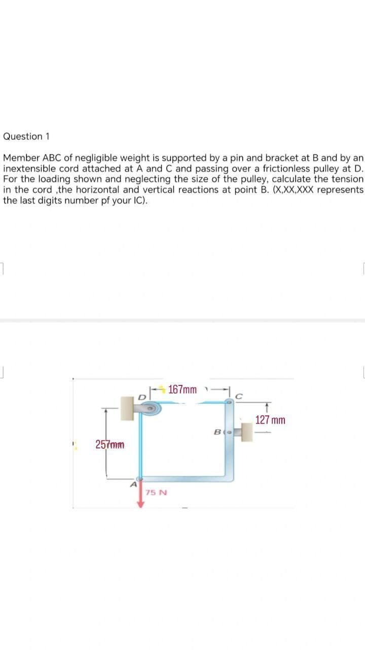 Question 1
Member ABC of negligible weight is supported by a pin and bracket at B and by an
inextensible cord attached at A and C and passing over a frictionless pulley at D.
For the loading shown and neglecting the size of the pulley, calculate the tension
in the cord ,the horizontal and vertical reactions at point B. (X,XX,XXX represents
the last digits number of your IC).
1
257mm
75 N
167mm
B
127 mm