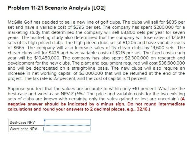 Problem 11-21 Scenario Analysis [LO2]
McGilla Golf has decided to sell a new line of golf clubs. The clubs will sell for $835 per
set and have a variable cost of $395 per set. The company has spent $280,000 for a
marketing study that determined the company will sell 68,800 sets per year for seven
years. The marketing study also determined that the company will lose sales of 12,600
sets of its high-priced clubs. The high-priced clubs sell at $1,205 and have variable costs
of $665. The company will also increase sales of its cheap clubs by 14,600 sets. The
cheap clubs sell for $425 and have variable costs of $215 per set. The fixed costs each
year will be $10,450,000. The company has also spent $2,300,000 on research and
development for the new clubs. The plant and equipment required will cost $38,600,000
and will be depreciated on a straight-line basis. The new clubs will also require an
increase in net working capital of $3,000,000 that will be returned at the end of the
project. The tax rate is 23 percent, and the cost of capital is 11 percent.
Suppose you feel that the values are accurate to within only ±10 percent. What are the
best-case and worst-case NPVs? (Hint: The price and variable costs for the two existing
sets of clubs are known with certainty; only the sales gained or lost are uncertain.) (A
negative answer should be indicated by a minus sign. Do not round intermediate
calculations and round your answers to 2 decimal places, e.g., 32.16.)
Best-case NPV
Worst-case NPV