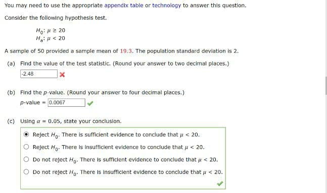 You may need to use the appropriate appendix table or technology to answer this question.
Consider the following hypothesis test.
Ho: μ ≥ 20
H₂: H <20
A sample of 50 provided a sample mean of 19.3. The population standard deviation is 2.
(a) Find the value of the test statistic, (Round your answer to two decimal places.)
-2.48
(b) Find the p-value. (Round your answer to four decimal places.)
p-value = 0.0067
(c) Using a = 0.05, state your conclusion.
Reject Ho. There is sufficient evidence to conclude that μ< 20.
Reject Ho. There is insufficient evidence to conclude that μ < 20.
Do not reject Ho. There is sufficient evidence to conclude that μ< 20.
Do not reject Ho. There is insufficient evidence to conclude that μ< 20.