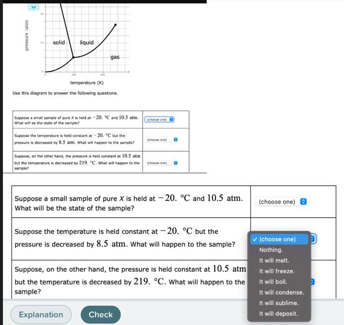 pressure (atm)
solid liquid
200
gas
temperature (K)
Use this diagram to answer the following questions.
Suppose a small sample of pure X is held at -20. °C and 10.5 atm.
What will be the state of the sample?
Suppose the temperature is held constant at -20. °C but the
pressure is decreased by 8.5 atm. What will happen to the sample?
Suppose, on the other hand, the pressure is held constant at 10.5 atm
but the temperature is decreased by 219. °C. What will happen to the
sample?
Explanation
(choose one)
(choose one)
Suppose a small sample of pure X is held at -20. °C and 10.5 atm.
What will be the state of the sample?
(choose one) 8
Suppose the temperature is held constant at -20. °C but the
pressure is decreased by 8.5 atm. What will happen to the sample?
Check
Suppose, on the other hand, the pressure is held constant at 10.5 atm
but the temperature is decreased by 219. °C. What will happen to the
sample?
(choose one)
✓ (choose one) D
Nothing.
It will melt.
It will freeze.
It will boil.
It will condense.
It will sublime.
It will deposit.
3