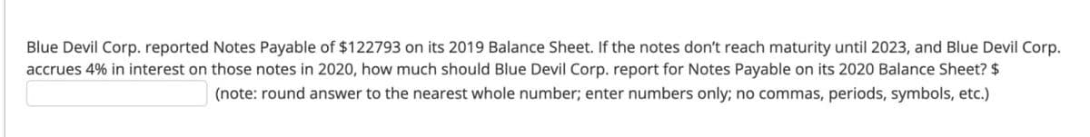 Blue Devil Corp. reported Notes Payable of $122793 on its 2019 Balance Sheet. If the notes don't reach maturity until 2023, and Blue Devil Corp.
accrues 4% in interest on those notes in 2020, how much should Blue Devil Corp. report for Notes Payable on its 2020 Balance Sheet? $
(note: round answer to the nearest whole number; enter numbers only; no commas, periods, symbols, etc.)