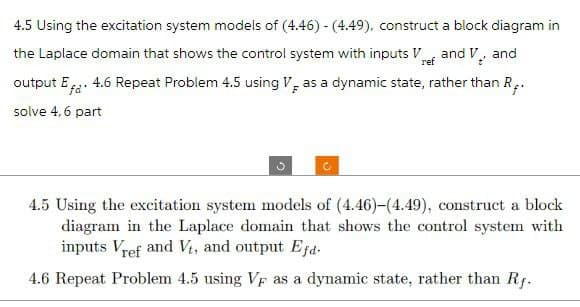 4.5 Using the excitation system models of (4.46) - (4.49), construct a block diagram in
the Laplace domain that shows the control system with inputs Vand V, and
output Ef. 4.6 Repeat Problem 4.5 using V as a dynamic state, rather than R.
solve 4,6 part
4.5 Using the excitation system models of (4.46)-(4.49), construct a block
diagram in the Laplace domain that shows the control system with
inputs Vref and Vt, and output Efd.
4.6 Repeat Problem 4.5 using VF as a dynamic state, rather than Rf.