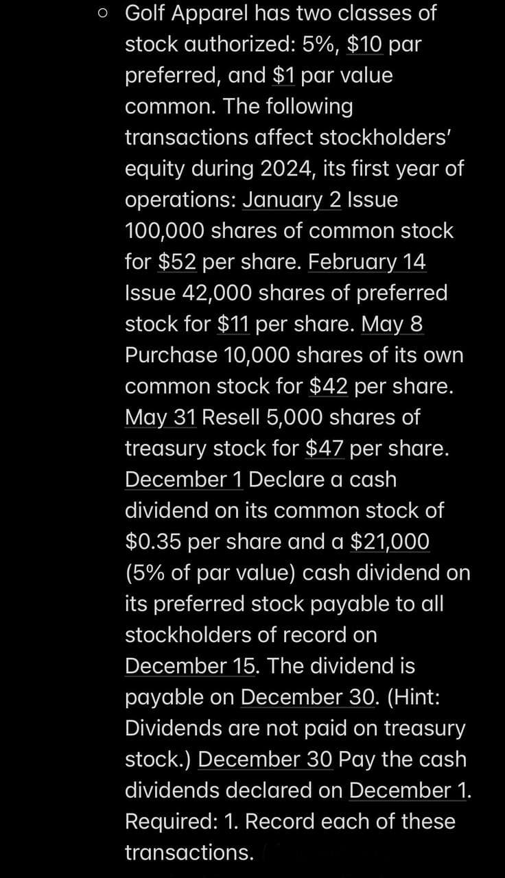 o Golf Apparel has two classes of
stock authorized: 5%, $10 par
preferred, and $1 par value
common. The following
transactions affect stockholders'
equity during 2024, its first year of
operations: January 2 Issue
100,000 shares of common stock
for $52 per share. February 14
Issue 42,000 shares of preferred
stock for $11 per share. May 8
Purchase 10,000 shares of its own
common stock for $42 per share.
May 31 Resell 5,000 shares of
treasury stock for $47 per share.
December 1 Declare a cash
dividend on its common stock of
$0.35 per share and a $21,000
(5% of par value) cash dividend on
its preferred stock payable to all
stockholders of record on
December 15. The dividend is
payable on December 30. (Hint:
Dividends are not paid on treasury
stock.) December 30 Pay the cash
dividends declared on December 1.
Required: 1. Record each of these
transactions.