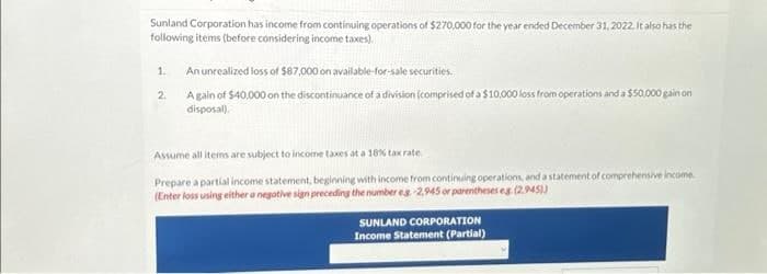 Sunland Corporation has income from continuing operations of $270,000 for the year ended December 31, 2022. It also has the
following items (before considering income taxes).
1.
2
An unrealized loss of $87,000 on available-for-sale securities.
A gain of $40,000 on the discontinuance of a division (comprised of a $10,000 loss from operations and a $50,000 gain on
disposal).
Assume all items are subject to income taxes at a 18% tax rate.
Prepare a partial income statement, beginning with income from continuing operations, and a statement of comprehensive income.
(Enter loss using either a negative sign preceding the number eg-2,945 or parentheses eg. (2.945))
SUNLAND CORPORATION
Income Statement (Partial)