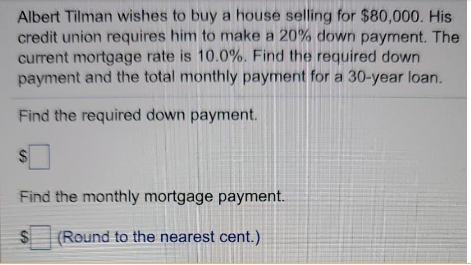 Albert Tilman wishes to buy a house selling for $80,000. His
credit union requires him to make a 20% down payment. The
current mortgage rate is 10.0%. Find the required down
payment and the total monthly payment for a 30-year loan.
Find the required down payment.
$
Find the monthly mortgage payment.
(Round to the nearest cent.)
S