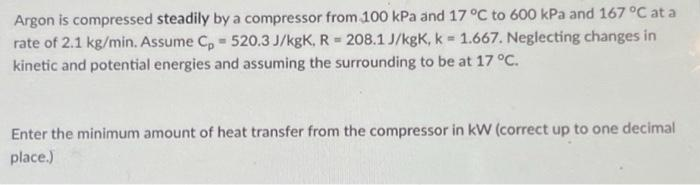 Argon is compressed steadily by a compressor from 100 kPa and 17 °C to 600 kPa and 167 °C at a
rate of 2.1 kg/min. Assume Cp 520.3 J/kgK, R= 208.1 J/kgK, k = 1.667. Neglecting changes in
kinetic and potential energies and assuming the surrounding to be at 17 °C.
Enter the minimum amount of heat transfer from the compressor in kW (correct up to one decimal
place.)