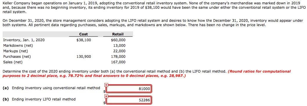 Keller Company began operations on January 1, 2019, adopting the conventional retail inventory system. None of the company's merchandise was marked down in 2019
and, because there was no beginning inventory, its ending inventory for 2019 of $38,100 would have been the same under either the conventional retail system or the LIFO
retail system.
On December 31, 2020, the store management considers adopting the LIFO retail system and desires to know how the December 31, 2020, inventory would appear under
both systems. All pertinent data regarding purchases, sales, markups, and markdowns are shown below. There has been no change in the price level.
Inventory, Jan. 1, 2020
Markdowns (net)
Markups (net)
Purchases (net)
Sales (net)
Cost
$38,100
(b) Ending inventory LIFO retail method
130,900
Determine the cost of the 2020 ending inventory under both (a) the conventional retail method and (b) the LIFO retail method. (Round ratios for computational
purposes to 2 decimal place, e.g. 78.72% and final answers to 0 decimal places, e.g. 28,987.)
(a) Ending inventory using conventional retail method
Retail
$60,000
13,000
22,000
178,000
167,000
x
81000
52286