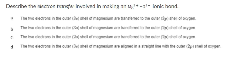 Describe the electron transfer involved in making an Mg2+ -0² - ionic bond.
The two electrons in the outer (3s) shell of magnesium are transferred to the outer (3p) shell of oxygen.
The two electrons in the outer (3s) shell of magnesium are transferred to the outer (2p) shell of oxygen.
The two electrons in the outer (2s) shell of magnesium are transferred to the outer (2p) shell of oxygen.
The two electrons in the outer (3s) shell of magnesium are aligned in a straight line with the outer (2p) shell of oxygen.
a
b
с
d